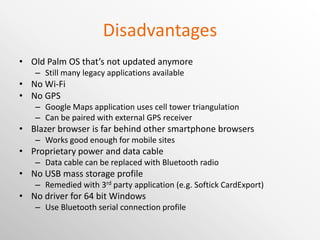 Disadvantages Old Palm OS that’s not updated anymore Still many legacy applications available No Wi-Fi No GPS Google Maps application uses cell tower triangulation Can be paired with external GPS receiver Blazer browser is far behind other smartphone browsers Works good enough for mobile sites Proprietary power and data cable Data cable can be replaced with Bluetooth radio No USB mass storage profile Remedied with 3 rd  party application (e.g. Softick CardExport) No driver for 64 bit Windows Use Bluetooth serial connection profile 