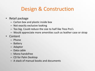 Design & Construction Retail package Carton box and plastic inside box Not exactly exclusive looking Too big. Could reduce the size to half like Treo Pro’s Would appreciate more amenities such as leather case or strap Content Phone Battery Adaptor Data cable Mono handsfree CD for Palm Desktop A stack of manual books and documents 