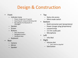Design & Construction Front Indicator lamp Power charge (red    green) Searching for network (blinking red) No indicator for Bluetooth or messages Speaker Screen Buttons Dial, Disconnect Navigation button Hardware keys Keyboard Rear Camera Mirror Speaker Top Stylus silo access Silent mode switch Bottom Multi connector port (proprietary) Power charger plug (proprietary) Lanyard strap 2.5 mm audio jack Microphone Left Infra Red Right Volume dial Can’t work as jog dial Side button 