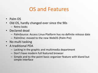 OS and Features Palm OS Old OS, hardly changed ever since the 90s Retro looks Declared dead PalmSource: Access Linux Platform has no definite release date PalmOne: moved to the new WebOS (Palm Pre) No multi tasking A traditional PDA Lacking in the graphic and multimedia department Don’t have modern full featured browser Simple and to-the-point basic organizer feature with bland but simple interface 