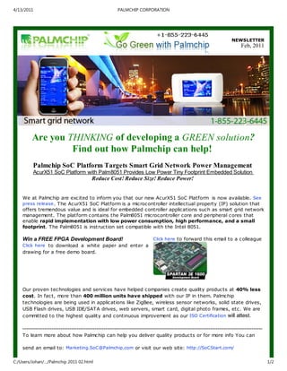 4/13/2011                                               PALMCHIP CORPORATION




                                                                                                                        NEWSLETTER
                                                                                                                             Feb, 2011




         Are you THI KI G of developing a GREE solution?
                  Find out how Palmchip can help!
         Palmchip SoC Platform Targets Smart Grid etwork Power Management
         AcurX51 SoC Platform with Palm8051 Provides Low Power Tiny Footprint Embedded Solution
                                          Reduce Cost! Reduce Size! Reduce Power!


    We at Palmchip are exc ited to inform you that our new Ac urX51 SoC Platform is now available. See
    press release . The AcurX51 SoC Platform is a microc ontroller intellectual property (IP) solution that
    offers tremendous value and is ideal for embedded controller applications such as smart grid network
    management. The platform c ontains the Palm8051 microc ontroller core and peripheral c ores that
    enable rapid implementation with low power consumption, high performance, and a small
    footprint. The Palm8051 is instruc tion set c ompatible with the Intel 8051.

    Win a FREE FPGA Development Board!                                      Click here to forward this email to a c olleague
    Click here to download a white paper and enter a
    drawing for a free demo board.




    Our proven tec hnologies and servic es have helped c ompanies c reate quality produc ts at 40% less
    cost. In fac t, more than 400 million units have shipped with our IP in them. Palmchip
    tec hnologies are being used in applic ations like ZigBee, wireless sensor networks, solid state drives,
    USB Flash drives, USB IDE/SATA drives, web servers, smart c ard, digital photo frames, etc. We are
    c ommitted to the highest quality and c ontinuous improvement as our ISO Certification will attest.

    -------------------------------------------------------------------------------------------------------------------------------------
    To learn more about how Palmc hip can help you deliver quality produc ts or for more info You c an

    send an email to: Marketing.SoC@Palmchip.com or visit our web site: http://SoCStart.com/

C:/Users/Johan/…/Palmchip 2011 02.html                                                                                                      1/2
 