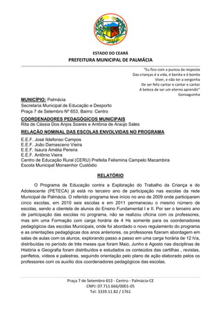 ESTADO DO CEARÁ
                                          PREFEITURA MUNICIPAL DE PALMÁCIA
_________________________________________________________________________________________________________________________________________________________________

                                                                                                           “Eu fico com a pureza da resposta
                                                                                                    Das crianças é a vida, é bonita e é bonita
                                                                                                                  Viver, e não ter a vergonha
                                                                                                         De ser feliz cantar e cantar e cantar
                                                                                                        A beleza de ser um eterno aprendiz”
                                                                                                                                 Gonzaguinha
MUNICÍPIO: Palmácia
Secretaria Municipal de Educação e Desporto
Praça 7 de Setembro Nº 653, Bairro: Centro
COORDENADORES PEDAGÓGICOS MUNICIPAIS
Rita de Cássia Dos Anjos Soares e Antônia de Araújo Sales
RELAÇÃO NOMINAL DAS ESCOLAS ENVOLVIDAS NO PROGRAMA
E.E.F. José Ildefonso Campos
E.E.F. João Damasceno Vieira
E.E.F. Isaura Amélia Pereira
E.E.F. Antônio Vieira
Centro de Educação Rural (CERU) Prefeita Felismina Campelo Macambira
Escola Municipal Monsenhor Custódio

                                                                    RELATÓRIO

        O Programa de Educação contra a Exploração do Trabalho da Criança e do
Adolescente (PETECA) já está no terceiro ano de participação nas escolas da rede
Municipal de Palmácia. O referido programa teve início no ano de 2009 onde participaram
cinco escolas, em 2010 seis escolas e em 2011 permaneceu o mesmo número de
escolas, sendo a clientela de alunos do Ensino Fundamental I e II. Por ser o terceiro ano
de participação das escolas no programa, não se realizou oficina com os professores,
mas sim uma Formação com carga horária de 4 Hs somente para os coordenadores
pedagógicos das escolas Municipais, onde foi abordado o novo regulamento do programa
e as orientações pedagógicas dos anos anteriores, os professores fizeram abordagem em
salas de aulas com os alunos, explorando passo a passo em uma carga horária de 12 h/a,
distribuídas no período de três meses que foram Maio, Junho e Agosto nas disciplinas de
História e Geografia foram distribuídos e estudados os conteúdos das cartilhas , revistas,
panfletos, vídeos e palestras, seguindo orientação pelo plano de ação elaborado pelos os
professores com os auxílio dos coordenadores pedagógicos das escolas.



                                         Praça 7 de Setembro 653 - Centro - Palmácia-CE
                                                   CNPJ: 07.711.666/0001-05
                                                     Tel: 3339.11.82 / 1761
 