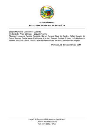 ESTADO DO CEARÁ
                                          PREFEITURA MUNICIPAL DE PALMÁCIA
_________________________________________________________________________________________________________________________________________________________________



Escola Municipal Monsenhor Custódio
Modalidade: Artes Cênicas – Esquete Teatral
Alunos(a): Janayra Pereira Andrade, Karem Nayara Silva de Castro, Rafael Ângelo de
Sousa Barros, Paula winne Rodrigues Ananias, Tainara Freitas Gomes, Luís Guilherme
Freitas, Vanúzia Juliana Freitas, Ana Nilce Fernandes e Cassio de Oliveira Campelo.

                                                                                         Palmácia, 05 de Setembro de 2011




                                         Praça 7 de Setembro 653 - Centro - Palmácia-CE
                                                   CNPJ: 07.711.666/0001-05
                                                     Tel: 3339.11.82 / 1761
 