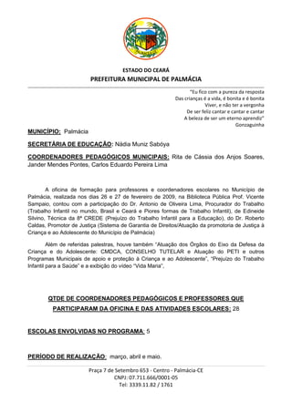 ESTADO DO CEARÁ
                                          PREFEITURA MUNICIPAL DE PALMÁCIA
_________________________________________________________________________________________________________________________________________________________________

                                                                                                           “Eu fico com a pureza da resposta
                                                                                                    Das crianças é a vida, é bonita e é bonita
                                                                                                                  Viver, e não ter a vergonha
                                                                                                         De ser feliz cantar e cantar e cantar
                                                                                                        A beleza de ser um eterno aprendiz”
                                                                                                                                 Gonzaguinha
MUNICÍPIO: Palmácia

SECRETÁRIA DE EDUCAÇÃO: Nádia Muniz Sabóya

COORDENADORES PEDAGÓGICOS MUNICIPAIS: Rita de Cássia dos Anjos Soares,
Jander Mendes Pontes, Carlos Eduardo Pereira Lima



        A oficina de formação para professores e coordenadores escolares no Município de
Palmácia, realizada nos dias 26 e 27 de fevereiro de 2009, na Biblioteca Pública Prof. Vicente
Sampaio, contou com a participação do Dr. Antonio de Oliveira Lima, Procurador do Trabalho
(Trabalho Infantil no mundo, Brasil e Ceará e Piores formas de Trabalho Infantil), de Edineide
Silvino, Técnica da 8ª CREDE (Prejuízo do Trabalho Infantil para a Educação), do Dr. Roberto
Caldas, Promotor de Justiça (Sistema de Garantia de Direitos/Atuação da promotoria de Justiça à
Criança e ao Adolescente do Município de Palmácia)

         Além de referidas palestras, houve também “Atuação dos Órgãos do Eixo da Defesa da
Criança e do Adolescente: CMDCA, CONSELHO TUTELAR e Atuação do PETI e outros
Programas Municipais de apoio e proteção à Criança e ao Adolescente”, “Prejuízo do Trabalho
Infantil para a Saúde” e a exibição do vídeo “Vida Maria”,




             QTDE DE COORDENADORES PEDAGÓGICOS E PROFESSORES QUE
                PARTICIPARAM DA OFICINA E DAS ATIVIDADES ESCOLARES: 28


ESCOLAS ENVOLVIDAS NO PROGRAMA: 5



PERÍODO DE REALIZAÇÃO: março, abril e maio.

                                         Praça 7 de Setembro 653 - Centro - Palmácia-CE
                                                   CNPJ: 07.711.666/0001-05
                                                     Tel: 3339.11.82 / 1761
 
