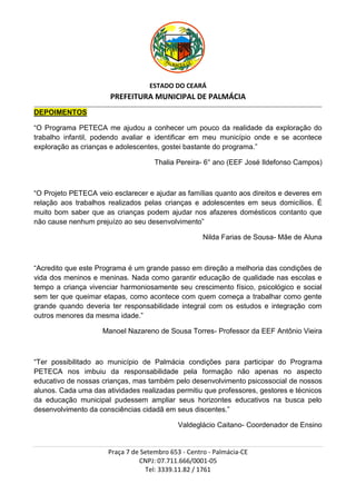 ESTADO DO CEARÁ
                                          PREFEITURA MUNICIPAL DE PALMÁCIA
_________________________________________________________________________________________________________________________________________________________________

DEPOIMENTOS

“O Programa PETECA me ajudou a conhecer um pouco da realidade da exploração do
trabalho infantil, podendo avaliar e identificar em meu município onde e se acontece
exploração as crianças e adolescentes, gostei bastante do programa.”

                                                                   Thalia Pereira- 6° ano (EEF José Ildefonso Campos)



“O Projeto PETECA veio esclarecer e ajudar as famílias quanto aos direitos e deveres em
relação aos trabalhos realizados pelas crianças e adolescentes em seus domicílios. É
muito bom saber que as crianças podem ajudar nos afazeres domésticos contanto que
não cause nenhum prejuízo ao seu desenvolvimento”

                                                                                              Nilda Farias de Sousa- Mãe de Aluna



“Acredito que este Programa é um grande passo em direção a melhoria das condições de
vida dos meninos e meninas. Nada como garantir educação de qualidade nas escolas e
tempo a criança vivenciar harmoniosamente seu crescimento físico, psicológico e social
sem ter que queimar etapas, como acontece com quem começa a trabalhar como gente
grande quando deveria ter responsabilidade integral com os estudos e integração com
outros menores da mesma idade.”

                                      Manoel Nazareno de Sousa Torres- Professor da EEF Antônio Vieira



“Ter possibilitado ao município de Palmácia condições para participar do Programa
PETECA nos imbuiu da responsabilidade pela formação não apenas no aspecto
educativo de nossas crianças, mas também pelo desenvolvimento psicossocial de nossos
alunos. Cada uma das atividades realizadas permitiu que professores, gestores e técnicos
da educação municipal pudessem ampliar seus horizontes educativos na busca pelo
desenvolvimento da consciências cidadã em seus discentes.”

                                                                                Valdeglácio Caitano- Coordenador de Ensino


                                         Praça 7 de Setembro 653 - Centro - Palmácia-CE
                                                   CNPJ: 07.711.666/0001-05
                                                     Tel: 3339.11.82 / 1761
 