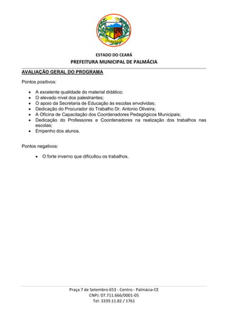 ESTADO DO CEARÁ
                                          PREFEITURA MUNICIPAL DE PALMÁCIA
_________________________________________________________________________________________________________________________________________________________________

AVALIAÇÃO GERAL DO PROGRAMA

Pontos positivos:

           A excelente qualidade do material didático;
           O elevado nível dos palestrantes;
           O apoio da Secretaria de Educação às escolas envolvidas;
           Dedicação do Procurador do Trabalho Dr. Antonio Oliveira;
           A Oficina de Capacitação dos Coordenadores Pedagógicos Municipais;
           Dedicação do Professores e Coordenadores na realização dos trabalhos nas
           escolas;
           Empenho dos alunos.


Pontos negativos:

                 O forte inverno que dificultou os trabalhos.




                                         Praça 7 de Setembro 653 - Centro - Palmácia-CE
                                                   CNPJ: 07.711.666/0001-05
                                                     Tel: 3339.11.82 / 1761
 