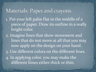 1. Put your left palm flat in the middle of a
piece of paper. Draw its outline in a really
bright color.
2. Imagine lines that show movement and
lines that do not move at all that you may
now apply on the design on your hand.
3. Use different colors on the different lines.
4. In applying color, you may make the
different liines either thick or thin.
 