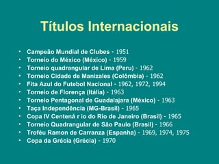 Títulos Internacionais
•   Campeão Mundial de Clubes - 1951
•   Torneio do México (México) - 1959
•   Torneio quadrangular de Lima (Peru) - 1962
•   Torneio Cidade de Manizales (Colômbia) - 1962
•   Fita Azul do Futebol Nacional - 1962, 1972, 1994
•   Torneio de Florença (Itália) - 1963
•   Torneio Pentagonal de Guadalajara (México) - 1963
•   Taça Independência (MG-Brasil) - 1965
•   Copa IV Centená r io do Rio de Janeiro (Brasil) - 1965
•   Torneio Quadrangular de São Paulo (Brasil) - 1966
•   Troféu Ramon de Carranza (Espanha) - 1969, 1974, 1975
•   Copa da Grécia (Grécia) - 1970
 