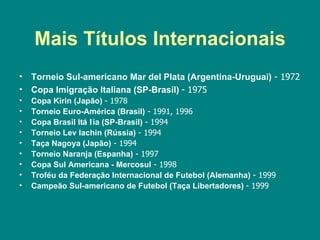 Mais Títulos Internacionais
•   Torneio Sul-americano Mar del Plata (Argentina-Uruguai) - 1972
•   Copa Imigração Italiana (SP-Brasil) - 1975
•   Copa Kirin (Japão) - 1978
•   Torneio Euro-América (Brasil) - 1991, 1996
•   Copa Brasil Itá l ia (SP-Brasil) - 1994
•   Torneio Lev Iachin (Rússia) - 1994
•   Taça Nagoya (Japão) - 1994
•   Torneio Naranja (Espanha) - 1997
•   Copa Sul Americana - Mercosul - 1998
•   Troféu da Federação Internacional de Futebol (Alemanha) - 1999
•   Campeão Sul-americano de Futebol (Taça Libertadores) - 1999
 