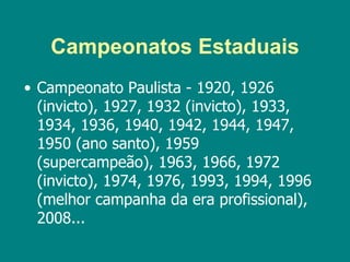 Campeonatos Estaduais
• Campeonato Paulista - 1920, 1926
  (invicto), 1927, 1932 (invicto), 1933,
  1934, 1936, 1940, 1942, 1944, 1947,
  1950 (ano santo), 1959
  (supercampeão), 1963, 1966, 1972
  (invicto), 1974, 1976, 1993, 1994, 1996
  (melhor campanha da era profissional),
  2008...
 