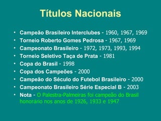 Títulos Nacionais
•   Campeão Brasileiro Interclubes - 1960, 1967, 1969
•   Torneio Roberto Gomes Pedrosa - 1967, 1969
•   Campeonato Brasileiro - 1972, 1973, 1993, 1994
•   Torneio Seletivo Taça de Prata - 1981
•   Copa do Brasil - 1998
•   Copa dos Campeões - 2000
•   Campeão do Século do Futebol Brasileiro - 2000
•   Campeonato Brasileiro Série Especial B - 2003
•   Nota - O Palestra-Palmeiras foi campeão do Brasil
    honorário nos anos de 1926, 1933 e 1947
 