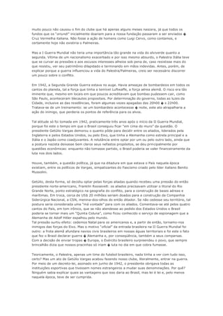 muito pouco não causou o fim do clube que há apenas alguns meses nascera, já que todos os
fundos que os “oriundi” inicialmente doariam para a nossa fundação passaram a ser enviados �
Cruz Vermelha italiana. Não fosse a ação de homens como Luigi Cervo, como contamos, e
certamente hoje não existiria o Palmeiras.
Mas a I Guerra Mundial não teria uma importância tão grande na vida do alviverde quanto a
segunda. Vítima de um nacionalismo exacerbado e por isso mesmo absurdo, o Palestra Itália teve
que se curvar as pressões e aos escusos interesses alheios sob pena de, caso resistisse mais do
que resistiu, ver seu patrimônio dilapidado e terminando em mãos indevidas. Antes, porém, de
explicar porque a guerra influenciou a vida do Palestra/Palmeiras, creio ser necessário discorrer
um pouco sobre o conflito.
Em 1942, a Segunda Grande Guerra estava no auge. Havia ameaças de bombardeios em todos os
cantos do planeta, tal a força que tinha a temível Luftwaffe, a força aérea alemã. O risco era tão
iminente que, mesmo em locais em que poucos acreditavam que bombas pudessem cair, como
São Paulo, aconteceram blecautes propositais. Por determinação do governo, todas as luzes da
Cidade, inclusive as das residências, foram algumas vezes apagadas das 20h00 � s 22h00.
Tratava-se de um treinamento: se um bombardeio acontecesse � noite, este ato atrapalharia a
ação do inimigo, que perderia os pontos de referência para os alvos.
Tal atitude só foi tomada em 1942, praticamente três anos após o início da II Guerra Mundial,
porque foi este o tempo em que o Brasil conseguiu ficar “em cima do muro” da questão. O
presidente Getúlio Vargas demorou o quanto pôde para decidir entre os aliados, liderados pela
Inglaterra e pelos Estados Unidos, ou pelo Eixo, que tinha a Alemanha como estrela principal e a
Itália e o Japão como coadjuvantes. A relutância entre optar por um ou pelo outro lado, ainda que
a postura nazista deixasse bem claros seus nefastos propósitos, se deu principalmente por
questões econômicas: enquanto não tomasse partido, o Brasil poderia se valer financeiramente da
luta nos dois lados.
Houve, também, a questão política, já que na ditadura em que estava o País naquela época
existiam, entre os políticos de Vargas, simpatizantes do Fascismo criado pelo líder italiano Benito
Mussolini.
Getúlio, desta forma, só decidiu optar pelas forças aliadas quando recebeu uma pressão do então
presidente norte-americano, Franklin Roosevelt: os aliados precisavam utilizar o litoral do Rio
Grande Norte, ponto estratégico na geografia do conflito, para a construção de bases aéreas e
marítimas. Em troca, cerca de US$ 20 milhões seriam doados para a construção da Companhia
Siderúrgica Nacional, a CSN, menina-dos-olhos do então ditador. Se não cedesse seu território, tal
postura seria considerada uma “má vontade” para com os aliados. Comentava-se até pelos quatro
cantos do País, em tom irônico, que se não atendesse ao pedido dos Estados Unidos o Brasil
poderia se tornar mais um “Quinta Coluna”, como ficou conhecido o serviço de espionagem que a
Alemanha de Adolf Hitler espalhou pelo mundo.
Tal pressão surtiu efeito: cedemos Natal para os americanos e, a partir de então, tornamo-nos
inimigos das forças do Eixo. Mas o motivo “oficial” da entrada brasileira na II Guerra Mundial foi
outro: a frota alemã afundara navios civis brasileiros em nossas águas territoriais e foi este o fato
que fez o Brasil declarar guerra � Alemanha e, por conseqüência, também a seus comparsas.
Com a decisão de enviar tropas � Europa, o Exército brasileiro surpreendeu o povo, que sempre
brincalhão dizia que nossos pracinhas só iriam � luta no dia em que cobra fumasse.
Teoricamente, o Palestra, apenas um time do futebol brasileiro, nada tinha a ver com tudo isso,
certo? Mas um ato de Getúlio Vargas acabou fazendo nosso clube, literalmente, entrar na guerra.
Por meio de um decreto-lei, assinado em junho de 1942, o presidente obrigava todas as
instituições esportivas que tivessem nomes estrangeiros a mudar suas denominações. Por quê?
Ninguém sabia explicar quais as vantagens que isso daria ao Brasil, mas lei é lei e, pelo menos
naquela época, teve de ser cumprida.
 