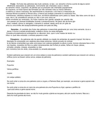 Frutas - Os frutos das palmeiras são muito variáveis, no tipo , cor, tamanho e forma a ponte de alguns serem
dificilmente associados as palmaceas. Comumente são chamados cocos e devido
ao tamanho menor, coquinhos. As plantas que os produzem são chamadas popularmente
de coqueiros, os frutos típicos são formados por três camadas mais ou menos definidos:
a externa ou casca é esocarpo, liso espinhecente ou escamoso, a do meio é o mesocarpo de
natureza fibrosa suculenta ou fibrosa seca, a interna que protege a semente é o endocarpo fino,
membranoso, celulósico espesso ou muito duro, de textura classificada como petria ou óssea. São tidos como do tipo d
rupa, isto é, de consistência carnosa ou não e com uma única se-
mente envolvida por endocarpo. Os frutos maduros tem grande variação de colorido não
raro passam por diversas tonalidades durante o amadurecimento. No geral, são de forma glo-
bosa, ovalada, cônica ou alongada; o tamanho é variável, desde cerca de um grão de
arroz ou uma ervilha ate excepcionalmente grande com peso de 20kg.
Sementes - A cavidade dos frutos das palmeiras é preenchida geralmente por uma única semente, du-ra e
densa. A forma é variada arredondada, ovalada e cônica, as vezes alongada.
Consiste principalmente em endosperma ou albumem duro, que é uma massa de tecido nu-
tritivo no qual esta embutido o embraio pequeno e mole.
Paisagismo - As palmeiras são de grande utilidade na criação de ambientes de aspecto tropical. Há intei-ra
liberdade na composição com espécies para áreas extremas, tirando proveito do contras-
te de fatores ornamentais que cada uma possui com extensa gradação na altura e porte, troncos colunares lisos e tron
cos bojudos, revestidos de fibra ou pelos remanescentes das fo-lhas já caídas, folhas em leque, planas,
armadas, pinadas, crespas, arqueadas ou rijas
com inúmeros tons de verde, cinza-azulado ou amarelo-alaranjado.
Existem palmeiras que crescem em um único estipe (o corpo da palmeira) e existem palmeiras que crescem em vários p
erfilhos (como se fossem vários ramos, estipes da palmeira).
Exemplos:
Pupunha:
Vários perfilhos
Juçara:
Um estipe solitário
Se você cortar a coroa de uma palmeira como a Juçara, a Palmeira Real, por exemplo, vai arrancar a gema apical e ela
vai morrer.
Se você cortar a coroa de um ramo de uma palmeira de uma Pupunha ou Açaí, apenas o perfilho do
qual você retirou a gema apical morre.
Depende da gravidade do dano. se não for muito grande a planta se recupera, até com auxílio humano. Mas se o
dano for muito grande ela morre.
 