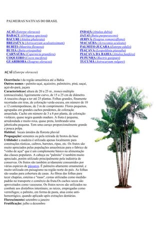 PALMEIRAS NATIVAS DO BRASIL
AÇAÍ (Euterpe oleracea) INDAIÁ (Attalea dubia)
BABAÇU (Orbignya speciosa) JATAÍ (Butia purpurascens)
BACURI (Attalea phalerata) JERIVÁ (Syagrus romanzoffiana)
BREJAÚVA (Astrocaryum aculeatissimum) MACAÚBA (Acrocomia aculeata)
BURITI (Mauritia flexuosa) PALMITO JUÇARA (Euterpe edulis)
BUTIÁ (Butia eriospatha) PIAÇAVA (Leopoldinia piassaba)
CARNAÚBA (Copernicia prunifera) PIAÇAVA DA BAHIA (Attalea funifera)
COQUEIRO (Cocos nucifera) PUPUNHA (Bactris gasipaes)
GUARIROBA (Syagrus oleracea) TUCUMÃ (Astrocaryum vulgare)
AÇAÍ (Euterpe oleracea)
Ocorrência : da região amazônica até a Bahia
Outros nomes - palmito-açaí, açaizeiro, palmiteiro, piná, uaçaí,
açaí-do-pará, juçara
Características: altura de 20 a 25 m , tronco múltiplo
(entouceirada), ligeiramente curvo, de 15 a 25 cm de diâmetro.
A touceira chega a ter até 25 plantas. Folhas grandes, finamente
recortadas em tiras, de coloração verde-escura, em número de 10
a 12 contemporâneas, de 2 m de comprimento. Flores pequenas,
agrupadas em grandes cachos pendentes, de coloração
amarelada. Cacho em número de 3 a 8 por planta, de coloração
violáceo, quase negra quando maduro. A fruta é pequena,
arredondada e muito roxa, quase preta, lembrando uma
jaboticaba pequena. Tem uma caroço proporcionalmente grande
e pouca polpa.
Habitat: locais úmidos da floresta pluvial
Propagação: sementes ou pela retirada de brotos da base
Utilidade: a madeira é utilizada apenas localmente para
construções rústicas, caibros, barrotes, ripas, etc. Os frutos são
muito apreciados pelas populações amazônicas para o fabrico de
"vinho de açaí" que é um complemente básico na alimentação
das classes populares. A cabeça ou "palmito" é também muito
apreciado, porém utilizado principalmente pela indústria de
conservas. Os frutos são também avidamente consumidos por
várias espécies de pássaros. É palmeira altamente ornamental, e
muito utilizada em paisagismo na região norte do país. As folhas
são usadas para cobertura de casas. As fibras das folhas para
tecer chapéus, esteiras e ''rasas'', cestas utilizadas como medida-
padrão no transporte e comércio da fruta.Os cachos secos são
aproveitados como vassouras. Os frutos novos são utilizados no
combate aos distúrbios intestinais; as raízes, empregadas como
vermífugos; o palmito, em forma de pasta, atua como anti-
hemorrágico, quando aplicado após extrações dentárias.
Florescimento: setembro a janeiro
Frutificação: julho a dezembro
 