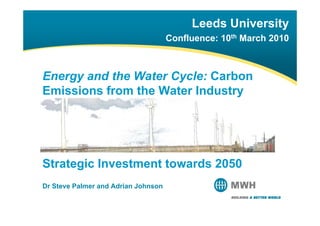 Leeds University
                                     Confluence: 10th M h 2010
                                     C fl             March



Energy and the Water Cycle: Carbon
Emissions from the Water Industry
E i i     f    th W t I d t




Strategic Investment towards 2050
Dr Steve Palmer and Adrian Johnson
 