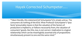 Hayek Corrected Schumpeter….
∗ “Taken literally, this statement [of Schumpeter’s] is simply untrue. The
consumers do nothing of the kind. What Professor Schumpeter’s ‘ipso
facto’ presumably means is that the valuation of the factors of
production is implied in, or follows necessarily from, the valuation of
consumers’ goods. But this, too, is not correct. Implication is a logical
relationship which can be meaningfully asserted only of propositions
simultaneously present to one and the same mind.”
 