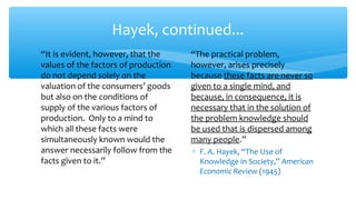 Hayek, continued...
∗ “It is evident, however, that the
values of the factors of production
do not depend solely on the
valuation of the consumers’ goods
but also on the conditions of
supply of the various factors of
production. Only to a mind to
which all these facts were
simultaneously known would the
answer necessarily follow from the
facts given to it.”
∗ “The practical problem,
however, arises precisely
because these facts are never so
given to a single mind, and
because, in consequence, it is
necessary that in the solution of
the problem knowledge should
be used that is dispersed among
many people.”
∗ F. A. Hayek, “The Use of
Knowledge in Society,” American
Economic Review (1945)
 