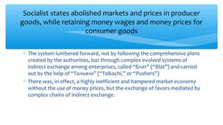 Socialist states abolished markets and prices in producer
goods, while retaining money wages and money prices for
consumer goods
∗ The system lumbered forward, not by following the comprehensive plans
created by the authorities, but through complex evolved systems of
indirect exchange among enterprises, called “блат” (“Blat”) and carried
out by the help of “Толкачи” (“Tolkachi,” or “Pushers”)
∗ There was, in effect, a highly inefficient and hampered market economy
without the use of money prices, but the exchange of favors mediated by
complex chains of indirect exchange.
 