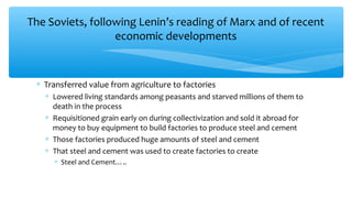 The Soviets, following Lenin’s reading of Marx and of recent
economic developments
∗ Transferred value from agriculture to factories
∗ Lowered living standards among peasants and starved millions of them to
death in the process
∗ Requisitioned grain early on during collectivization and sold it abroad for
money to buy equipment to build factories to produce steel and cement
∗ Those factories produced huge amounts of steel and cement
∗ That steel and cement was used to create factories to create
∗ Steel and Cement…..
 
