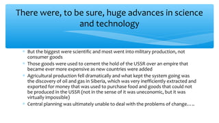 There were, to be sure, huge advances in science
and technology
∗ But the biggest were scientific and most went into military production, not
consumer goods
∗ Those goods were used to cement the hold of the USSR over an empire that
became ever more expensive as new countries were added
∗ Agricultural production fell dramatically and what kept the system going was
the discovery of oil and gas in Siberia, which was very inefficiently extracted and
exported for money that was used to purchase food and goods that could not
be produced in the USSR (not in the sense of it was uneconomic, but it was
virtually impossible)
∗ Central planning was ultimately unable to deal with the problems of change…..
 