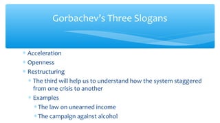 Gorbachev’s Three Slogans
∗ Acceleration
∗ Openness
∗ Restructuring
∗ The third will help us to understand how the system staggered
from one crisis to another
∗ Examples
∗The law on unearned income
∗The campaign against alcohol
 