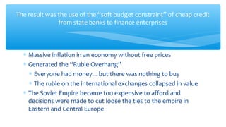 The result was the use of the “soft budget constraint” of cheap credit
from state banks to finance enterprises
∗ Massive inflation in an economy without free prices
∗ Generated the “Ruble Overhang”
∗ Everyone had money…but there was nothing to buy
∗ The ruble on the international exchanges collapsed in value
∗ The Soviet Empire became too expensive to afford and
decisions were made to cut loose the ties to the empire in
Eastern and Central Europe
 