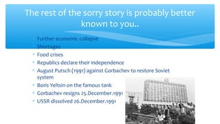 The rest of the sorry story is probably better
known to you..
∗ Further economic collapse
∗ Shortages
∗ Food crises
∗ Republics declare their independence
∗ August Putsch (1991) against Gorbachev to restore Soviet
system
∗ Boris Yeltsin on the famous tank
∗ Gorbachev resigns 25.December.1991
∗ USSR dissolved 26.December.1991
 