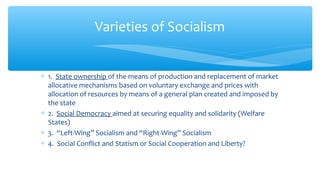 ∗ 1. State ownership of the means of production and replacement of market
allocative mechanisms based on voluntary exchange and prices with
allocation of resources by means of a general plan created and imposed by
the state
∗ 2. Social Democracy aimed at securing equality and solidarity (Welfare
States)
∗ 3. “Left-Wing” Socialism and “Right-Wing” Socialism
∗ 4. Social Conflict and Statism or Social Cooperation and Liberty?
Varieties of Socialism
 