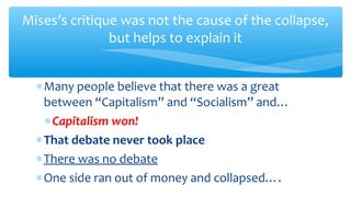 ∗Many people believe that there was a great
between “Capitalism” and “Socialism” and…
∗Capitalism won!
∗That debate never took place
∗There was no debate
∗One side ran out of money and collapsed….
Mises’s critique was not the cause of the collapse,
but helps to explain it
 