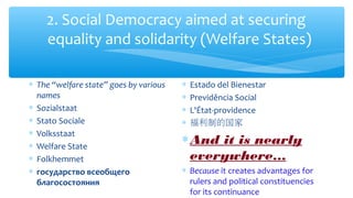 2. Social Democracy aimed at securing
equality and solidarity (Welfare States)
∗ The “welfare state” goes by various
names
∗ Sozialstaat
∗ Stato Sociale
∗ Volksstaat
∗ Welfare State
∗ Folkhemmet
∗ государство всеобщего
благосостояния
∗ Estado del Bienestar
∗ Previdência Social
∗ L'État-providence
∗ 福利制的国家
∗And it is nearly
everywhere…
∗ Because it creates advantages for
rulers and political constituencies
for its continuance
 