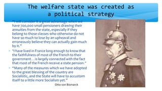∗ “I will consider it a great advantage when we
have 700,000 small pensioners drawing their
annuities from the state, especially if they
belong to those classes who otherwise do not
have so much to lose by an upheaval and
erroneously believe they can actually gain much
by it.”
∗ “I have lived in France long enough to know that
the faithfulness of most of the French to their
government….is largely connected with the fact
that most of the French receive a state pension.”
∗ “Many of the measures which we have adopted
to the great blessing of the country are
Socialistic, and the State will have to accustom
itself to a little more Socialism yet.”
The welfare state was created as
a political strategy
Otto von Bismarck
 