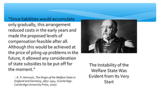 “Since liabilities would accumulate
only gradually, this arrangement
reduced costs in the early years and
made the proposed levels of
compensation feasible after all.
Although this would be achieved at
the price of piling up problems in the
future, it allowed any consideration
of state subsidies to be put off for
the moment.”
--E. P. Hennock, The Origin of the Welfare State in
England and Germany, 1850–1914 (Cambridge:
Cambridge University Press, 2007)
The Instability of the
Welfare State Was
Evident from Its Very
Start
 