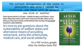 It’s time to ask questions about the
sustainability of welfare states and
alternative means of providing
retirement, aid to the unfortunate,
medical care, and social solidarity
The current obligations of the state to
pensioners and others cannot be
fulfilled….and there will be default of
one kind or another
Some governments in Europe – notably Hungary and Poland – have
taken steps that reduce short-term measures of public debt, but by
doing so, they have merely confiscated private savings and increased
long-term state liabilities
For a PDF version, google:
After the Welfare State PDF
 