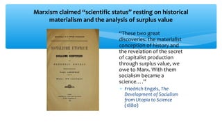 Marxism claimed “scientific status” resting on historical
materialism and the analysis of surplus value
∗ “These two great
discoveries: the materialist
conception of history and
the revelation of the secret
of capitalist production
through surplus value, we
owe to Marx. With them
socialism became a
science….”
∗ Friedrich Engels, The
Development of Socialism
from Utopia to Science
(1880)
 