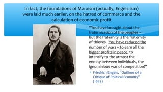 In fact, the foundations of Marxism (actually, Engels-ism)
were laid much earlier, on the hatred of commerce and the
calculation of economic profit
∗ “You have brought about the
fraternization of the peoples –
but the fraternity is the fraternity
of thieves. You have reduced the
number of wars – to earn all the
bigger profits in peace, to
intensify to the utmost the
enmity between individuals, the
ignominious war of competition!”
∗ Friedrich Engels, “Outlines of a
Critique of Political Economy”
(1843)
 