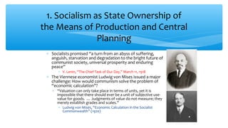 ∗ Socialists promised “a turn from an abyss of suffering,
anguish, starvation and degradation to the bright future of
communist society, universal prosperity and enduring
peace”
∗ V. Lenin, “The Chief Task of Our Day,” March 11, 1918
∗ The Viennese economist Ludwig von Mises issued a major
challenge: How would communism solve the problem of
“economic calculation”?
∗ “Valuation can only take place in terms of units, yet it is
impossible that there should ever be a unit of subjective use-
value for goods. … Judgments of value do not measure; they
merely establish grades and scales.”
∗ Ludwig von Mises, “Economic Calculation in the Socialist
Commonwealth” (1920)
1. Socialism as State Ownership of
the Means of Production and Central
Planning
 