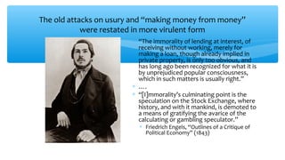 The old attacks on usury and “making money from money”
were restated in more virulent form
∗ “The immorality of lending at interest, of
receiving without working, merely for
making a loan, though already implied in
private property, is only too obvious, and
has long ago been recognized for what it is
by unprejudiced popular consciousness,
which in such matters is usually right.”
∗ ….
∗ “[I]mmorality’s culminating point is the
speculation on the Stock Exchange, where
history, and with it mankind, is demoted to
a means of gratifying the avarice of the
calculating or gambling speculator.”
∗ Friedrich Engels, “Outlines of a Critique of
Political Economy” (1843)
 