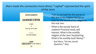 Marx made the connection more direct: “capital” represented the spirit
of the Jews
∗ “Let us not look for the secret of
the Jew in his religion, but let us
look for the secret of his religion in
the real Jew.
∗ What is the secular basis of
Judaism? Practical need, self-
interest. What is the worldly
religion of the Jew? Huckstering.
What is his worldly God? Money.”
∗ Karl Marx, “On the Jewish
Question,” 1843
 
