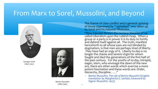 From Marx to Sorel, Mussolini, and Beyond
∗ The theme of class conflict and a general uprising
of those oppressed by “capitalism” was taken up
by Sorel and his follower Mussolini
∗ “Now Fascism throws the noxious theories of so-
called Liberalism upon the rubbish heap. When a
group or a party is in power it is its duty to fortify
and defend itself against all. The truth, manifest
henceforth to all whose eyes are not blinded by
dogmatism, is that men are perhaps tired of liberty.
They have had an orgy of it. Liberty to-day is no
longer the chaste and severe virgin for whom
fought and died the generations of the first half of
the past century. For the youths of to-day, intrepid,
eager, stern, who envisage the dawn of the new
era, there are other words which exercise a more
potent fascination and these words are: Order,
Hierarchy, Discipline . . . .”
∗ Benito Mussolini, The Life of Benito Mussolini (English
translation by Margherita G. Sarfatti, foreword by
Signor Mussolini, 1925)
∗
Georges Sorel
(1847-1922)
Benito Mussolini
(1883-1945)
 