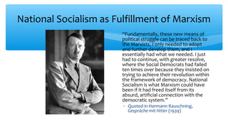 National Socialism as Fulfillment of Marxism
∗ “Fundamentally, these new means of
political struggle can be traced back to
the Marxists. I only needed to adopt
and further develop them, and I
essentially had what we needed. I just
had to continue, with greater resolve,
where the Social Democrats had failed
ten times over because they insisted on
trying to achieve their revolution within
the framework of democracy. National
Socialism is what Marxism could have
been if it had freed itself from its
absurd, artificial connection with the
democratic system.”
∗ Quoted in Hermann Rauschning,
Gespräche mit Hitler (1939)
 
