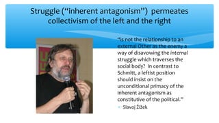 Struggle (“inherent antagonism”) permeates
collectivism of the left and the right
∗ “is not the relationship to an
external Other as the enemy a
way of disavowing the internal
struggle which traverses the
social body? In contrast to
Schmitt, a leftist position
should insist on the
unconditional primacy of the
inherent antagonism as
constitutive of the political.”
∗ Slavoj Žižek
 