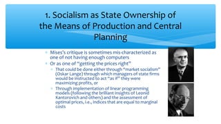 ∗ Mises’s critique is sometimes mis-characterized as
one of not having enough computers
∗ Or as one of “getting the prices right”
∗ That could be done either through “market socialism”
(Oskar Lange) through which managers of state firms
would be instructed to act “as if” they were
maximizing profits, or
∗ Through implementation of linear programming
models (following the brilliant insights of Leonid
Kantorovich and others) and the assessment of
optimal prices, i.e., indices that are equal to marginal
costs
1. Socialism as State Ownership of
the Means of Production and Central
Planning
 