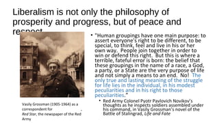 Liberalism is not only the philosophy of
prosperity and progress, but of peace and
respect • "Human groupings have one main purpose: to
assert everyone's right to be different, to be
special, to think, feel and live in his or her
own way. People join together in order to
win or defend this right. But this is where a
terrible, fateful error is born: the belief that
these groupings in the name of a race, a God,
a party, or a State are the very purpose of life
and not simply a means to an end. No! The
only true and lasting meaning of the struggle
for life lies in the individual, in his modest
peculiarities and in his right to those
peculiarities.”
• Red Army Colonel Pyotr Pavlovich Novikov’s
thoughts as he inspects soldiers assembled under
his command, in Vasily Grossman’s novel of the
Battle of Stalingrad, Life and Fate
Vasily Grossman (1905-1964) as a
correspondent for ,
Red Star, the newspaper of the Red
Army
 