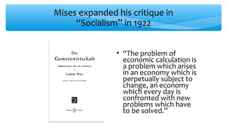 Mises expanded his critique in
“Socialism” in 1922
• “The problem of
economic calculation is
a problem which arises
in an economy which is
perpetually subject to
change, an economy
which every day is
confronted with new
problems which have
to be solved.”
 
