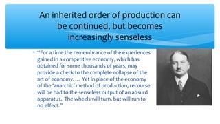 ∗ “For a time the remembrance of the experiences
gained in a competitive economy, which has
obtained for some thousands of years, may
provide a check to the complete collapse of the
art of economy. … Yet in place of the economy
of the ‘anarchic’ method of production, recourse
will be had to the senseless output of an absurd
apparatus. The wheels will turn, but will run to
no effect.”
An inherited order of production can
be continued, but becomes
increasingly senseless
 