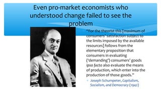 Even pro-market economists who
understood change failed to see the
problem
∗ “For the theorist this [maximum of
consumers’ satisfaction subject to
the limits imposed by the available
resources] follows from the
elementary proposition that
consumers in evaluating
(‘demanding’) consumers’ goods
ipso facto also evaluate the means
of production, which enter into the
production of those goods.”
∗ Joseph Schumpeter, Capitalism,
Socialism, and Democracy (1942)
 