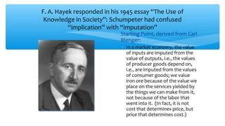 F. A. Hayek responded in his 1945 essay “The Use of
Knowledge in Society”: Schumpeter had confused
“implication” with “imputation”
∗ Starting Point, derived from Carl
Menger:
∗ In a market economy, the value
of inputs are imputed from the
value of outputs, i.e., the values
of producer goods depend on,
i.e., are imputed from the values
of consumer goods; we value
iron ore because of the value we
place on the services yielded by
the things we can make from it,
not because of the labor that
went into it. (In fact, it is not
cost that determines price, but
price that determines cost.)
 