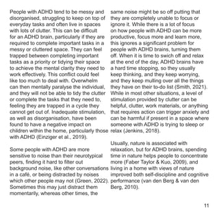 same noise might be so off putting that
they are completely unable to focus or
ignore it. While there is a lot of focus
on how people with ADHD can be more
productive, focus more and learn more,
this ignores a significant problem for
people with ADHD brains, turning them
off. When it is time to swich off and relax
at the end of the day, ADHD brains have
a hard time stopping, so they usually
keep thinking, and they keep worrying,
and they keep mulling over all the things
they have on their to-do list (Smith, 2021).
While in most other situations, a level of
stimulation provided by clutter can be
helpful, clutter, work materials, or anything
that requires action can trigger anxiety and
can be harmful if present in a space where
someone with ADHD is trying to sleep or
relax (Jenkins, 2018).
Usually, nature is associated with
relaxation, but for ADHD brains, spending
time in nature helps people to concentrate
more (Faber Taylor & Kuo, 2009), and
living in a home with views of nature
improved both self-discipline and cognitive
performance (van den Berg & van den
Berg, 2010).
People with ADHD tend to be messy and
disorganised, struggling to keep on top of
everyday tasks and often live in spaces
with lots of clutter. This can be difficult
for an ADHD brain, particularly if they are
required to complete important tasks in a
messy or cluttered space. They can feel
trapped between completing important
tasks as a priority or tidying their space
to achieve the mental clarity they need to
work effectively. This conflict could feel
like too much to deal with. Overwhelm
can then mentally paralyse the individual,
and they will not be able to tidy the clutter
or complete the tasks that they need to,
feeling they are trapped in a cycle they
cannot get out of. Inadequate stimulation,
as well as disorganisation, have been
found to have a negative impact on
children within the home, particularly those
with ADHD (Einziger et al., 2019).
Some people with ADHD are more
sensitive to noise than their neurotypical
peers, finding it hard to filter out
background noise, like other conversations
in a café, or being distracted by noises
which other people may not (Green, 2022).
Sometimes this may just distract them
momentarily, whereas other times, the
11
 