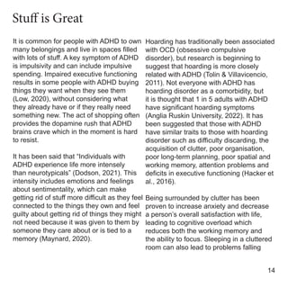 It is common for people with ADHD to own
many belongings and live in spaces filled
with lots of stuff. A key symptom of ADHD
is impulsivity and can include impulsive
spending. Impaired executive functioning
results in some people with ADHD buying
things they want when they see them
(Low, 2020), without considering what
they already have or if they really need
something new. The act of shopping often
provides the dopamine rush that ADHD
brains crave which in the moment is hard
to resist.
It has been said that “Individuals with
ADHD experience life more intensely
than neurotypicals” (Dodson, 2021). This
intensity includes emotions and feelings
about sentimentality, which can make
getting rid of stuff more difficult as they feel
connected to the things they own and feel
guilty about getting rid of things they might
not need because it was given to them by
someone they care about or is tied to a
memory (Maynard, 2020).
Hoarding has traditionally been associated
with OCD (obsessive compulsive
disorder), but research is beginning to
suggest that hoarding is more closely
related with ADHD (Tolin & Villavicencio,
2011). Not everyone with ADHD has
hoarding disorder as a comorbidity, but
it is thought that 1 in 5 adults with ADHD
have significant hoarding symptoms
(Anglia Ruskin University, 2022). It has
been suggested that those with ADHD
have similar traits to those with hoarding
disorder such as difficulty discarding, the
acquisition of clutter, poor organisation,
poor long-term planning, poor spatial and
working memory, attention problems and
deficits in executive functioning (Hacker et
al., 2016).
Being surrounded by clutter has been
proven to increase anxiety and decrease
a person’s overall satisfaction with life,
leading to cognitive overload which
reduces both the working memory and
the ability to focus. Sleeping in a cluttered
room can also lead to problems falling
14
Stuff is Great
 