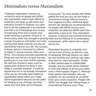 Traditional organisation systems do
not tend to work for people with ADHD
and organisation itself is both difficult to
implement and keep up with when your
executive function is impaired. It is clear
how it can be problematic if an individual
has both a lot of belongings and no way
of organising them and is exactly how
clutter becomes a problem (Figure 6). In
recent years, there has emerged a growing
industry focused on minimalism and order,
claiming that these methods of living can
significantly improve your life. The success
of these claims is measured by millions
of dollars in annual revenue (Vohs et al.,
2013). This industry promotes decluttering
things you own but do not need, but also
pushes you to buy more stuff to organise
the stuff you choose to keep, such as
organisation systems for items in your
fridge or cosmetic products. It could be
argued that this is not actually minimalism
since you do not really need additional
organisation boxes within your fridge.
Some organisation devices can be useful
for keeping on top of things, but what
works and what does not is individual
to everyone. For some people with ADHD,
getting the food you buy into the fridge is
achievement enough without having to
then organise it further. Additional steps
like this can actually be counterproductive
for people with ADHD and too many
obstacles can deter the ADHD brain from
attempting a task at all. True minimalism,
however, is about living only with what you
need and not holding on to unnecessary
possessions, which seems like a logical
way to live.
Minimalism focuses on simplicity, and
can be a way of living, as well as a way
of designing. Minimal interiors can often
be very beautiful and calming, with clean
lines and low visual stimulation. Clutter
is often stowed away in undetectable
storage, and you would not be mistaken
to think that nobody at all has ever really
lived in these spaces (Figure 7). Although
these spaces look beautiful, they are
probably not very practical for an ADHD
brain upon closer inspection. People with
ADHD can struggle with finding things or
remembering that they exist if they
16
Minimalism versus Maximalism
 